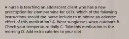 A nurse is teaching an adolescent client who has a new prescription for clomipramine for OCD. Which of the following instructions should the nurse include to minimize an adverse effect of this medication? A. Wear sunglasses when outdoors B. Check your temperature daily C. Take this medication in the morning D. Add extra calories to your diet