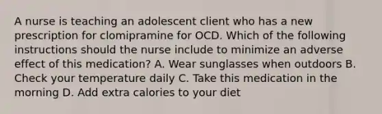 A nurse is teaching an adolescent client who has a new prescription for clomipramine for OCD. Which of the following instructions should the nurse include to minimize an adverse effect of this medication? A. Wear sunglasses when outdoors B. Check your temperature daily C. Take this medication in the morning D. Add extra calories to your diet