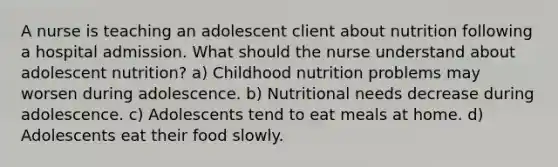 A nurse is teaching an adolescent client about nutrition following a hospital admission. What should the nurse understand about adolescent nutrition? a) Childhood nutrition problems may worsen during adolescence. b) Nutritional needs decrease during adolescence. c) Adolescents tend to eat meals at home. d) Adolescents eat their food slowly.