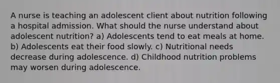 A nurse is teaching an adolescent client about nutrition following a hospital admission. What should the nurse understand about adolescent nutrition? a) Adolescents tend to eat meals at home. b) Adolescents eat their food slowly. c) Nutritional needs decrease during adolescence. d) Childhood nutrition problems may worsen during adolescence.