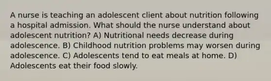 A nurse is teaching an adolescent client about nutrition following a hospital admission. What should the nurse understand about adolescent nutrition? A) Nutritional needs decrease during adolescence. B) Childhood nutrition problems may worsen during adolescence. C) Adolescents tend to eat meals at home. D) Adolescents eat their food slowly.