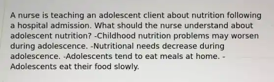 A nurse is teaching an adolescent client about nutrition following a hospital admission. What should the nurse understand about adolescent nutrition? -Childhood nutrition problems may worsen during adolescence. -Nutritional needs decrease during adolescence. -Adolescents tend to eat meals at home. -Adolescents eat their food slowly.