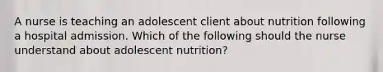 A nurse is teaching an adolescent client about nutrition following a hospital admission. Which of the following should the nurse understand about adolescent nutrition?