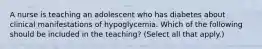 A nurse is teaching an adolescent who has diabetes about clinical manifestations of hypoglycemia. Which of the following should be included in the teaching? (Select all that apply.)