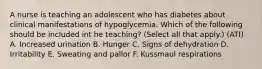 A nurse is teaching an adolescent who has diabetes about clinical manifestations of hypoglycemia. Which of the following should be included int he teaching? (Select all that apply.) (ATI) A. Increased urination B. Hunger C. Signs of dehydration D. Irritability E. Sweating and pallor F. Kussmaul respirations