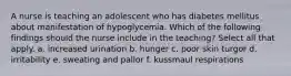 A nurse is teaching an adolescent who has diabetes mellitus about manifestation of hypoglycemia. Which of the following findings should the nurse include in the teaching? Select all that apply. a. increased urination b. hunger c. poor skin turgor d. irritability e. sweating and pallor f. kussmaul respirations