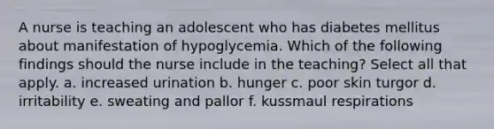 A nurse is teaching an adolescent who has diabetes mellitus about manifestation of hypoglycemia. Which of the following findings should the nurse include in the teaching? Select all that apply. a. increased urination b. hunger c. poor skin turgor d. irritability e. sweating and pallor f. kussmaul respirations