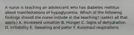 A nurse is teaching an adolescent who has diabetes mellitus about manifestations of hypoglycemia. Which of the following findings should the nurse include in the teaching? (select all that apply.) A. Increased urination B. Hunger C. Signs of dehydration D. Irritability E. Sweating and pallor F. Kussmaul respirations