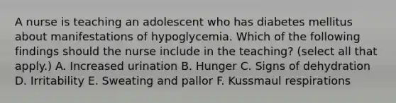 A nurse is teaching an adolescent who has diabetes mellitus about manifestations of hypoglycemia. Which of the following findings should the nurse include in the teaching? (select all that apply.) A. Increased urination B. Hunger C. Signs of dehydration D. Irritability E. Sweating and pallor F. Kussmaul respirations