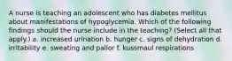 A nurse is teaching an adolescent who has diabetes mellitus about manifestations of hypoglycemia. Which of the following findings should the nurse include in the teaching? (Select all that apply.) a. increased urination b. hunger c. signs of dehydration d. irritability e. sweating and pallor f. kussmaul respirations