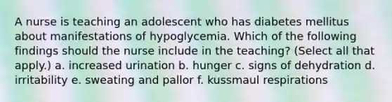 A nurse is teaching an adolescent who has diabetes mellitus about manifestations of hypoglycemia. Which of the following findings should the nurse include in the teaching? (Select all that apply.) a. increased urination b. hunger c. signs of dehydration d. irritability e. sweating and pallor f. kussmaul respirations