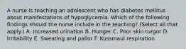 A nurse is teaching an adolescent who has diabetes mellitus about manifestations of hypoglycemia. Which of the following findings should the nurse include in the teaching? (Select all that apply.) A. Increased urination B. Hunger C. Poor skin turgor D. Irritability E. Sweating and pallor F. Kussmaul respiration