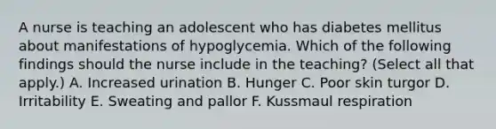 A nurse is teaching an adolescent who has diabetes mellitus about manifestations of hypoglycemia. Which of the following findings should the nurse include in the teaching? (Select all that apply.) A. Increased urination B. Hunger C. Poor skin turgor D. Irritability E. Sweating and pallor F. Kussmaul respiration