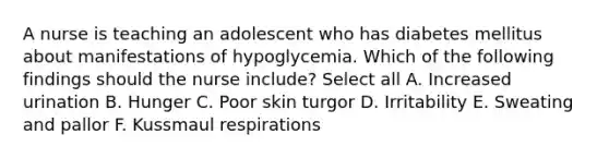 A nurse is teaching an adolescent who has diabetes mellitus about manifestations of hypoglycemia. Which of the following findings should the nurse include? Select all A. Increased urination B. Hunger C. Poor skin turgor D. Irritability E. Sweating and pallor F. Kussmaul respirations