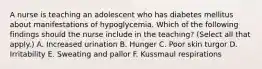 A nurse is teaching an adolescent who has diabetes mellitus about manifestations of hypoglycemia. Which of the following findings should the nurse include in the teaching? (Select all that apply.) A. Increased urination B. Hunger C. Poor skin turgor D. Irritability E. Sweating and pallor F. Kussmaul respirations