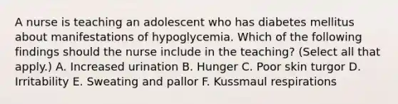 A nurse is teaching an adolescent who has diabetes mellitus about manifestations of hypoglycemia. Which of the following findings should the nurse include in the teaching? (Select all that apply.) A. Increased urination B. Hunger C. Poor skin turgor D. Irritability E. Sweating and pallor F. Kussmaul respirations