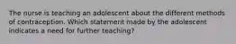 The nurse is teaching an adolescent about the different methods of contraception. Which statement made by the adolescent indicates a need for further teaching?