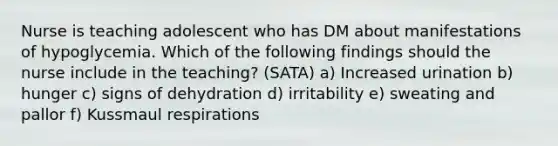 Nurse is teaching adolescent who has DM about manifestations of hypoglycemia. Which of the following findings should the nurse include in the teaching? (SATA) a) Increased urination b) hunger c) signs of dehydration d) irritability e) sweating and pallor f) Kussmaul respirations