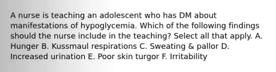 A nurse is teaching an adolescent who has DM about manifestations of hypoglycemia. Which of the following findings should the nurse include in the teaching? Select all that apply. A. Hunger B. Kussmaul respirations C. Sweating & pallor D. Increased urination E. Poor skin turgor F. Irritability