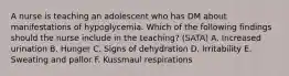 A nurse is teaching an adolescent who has DM about manifestations of hypoglycemia. Which of the following findings should the nurse include in the teaching? (SATA) A. Increased urination B. Hunger C. Signs of dehydration D. Irritability E. Sweating and pallor F. Kussmaul respirations