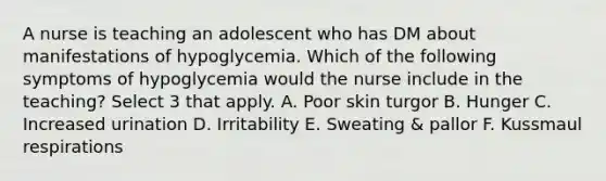 A nurse is teaching an adolescent who has DM about manifestations of hypoglycemia. Which of the following symptoms of hypoglycemia would the nurse include in the teaching? Select 3 that apply. A. Poor skin turgor B. Hunger C. Increased urination D. Irritability E. Sweating & pallor F. Kussmaul respirations