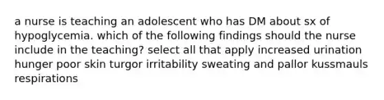 a nurse is teaching an adolescent who has DM about sx of hypoglycemia. which of the following findings should the nurse include in the teaching? select all that apply increased urination hunger poor skin turgor irritability sweating and pallor kussmauls respirations