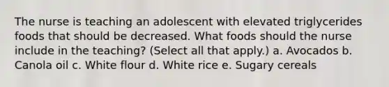 The nurse is teaching an adolescent with elevated triglycerides foods that should be decreased. What foods should the nurse include in the teaching? (Select all that apply.) a. Avocados b. Canola oil c. White flour d. White rice e. Sugary cereals