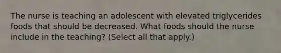 The nurse is teaching an adolescent with elevated triglycerides foods that should be decreased. What foods should the nurse include in the teaching? (Select all that apply.)