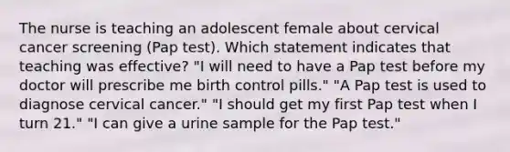 The nurse is teaching an adolescent female about cervical cancer screening (Pap test). Which statement indicates that teaching was effective? "I will need to have a Pap test before my doctor will prescribe me birth control pills." "A Pap test is used to diagnose cervical cancer." "I should get my first Pap test when I turn 21." "I can give a urine sample for the Pap test."