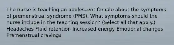 The nurse is teaching an adolescent female about the symptoms of premenstrual syndrome (PMS). What symptoms should the nurse include in the teaching session? (Select all that apply.) Headaches Fluid retention Increased energy Emotional changes Premenstrual cravings