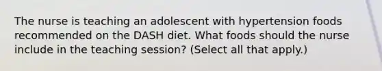 The nurse is teaching an adolescent with hypertension foods recommended on the DASH diet. What foods should the nurse include in the teaching session? (Select all that apply.)