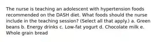 The nurse is teaching an adolescent with hypertension foods recommended on the DASH diet. What foods should the nurse include in the teaching session? (Select all that apply.) a. Green beans b. Energy drinks c. Low-fat yogurt d. Chocolate milk e. Whole grain bread