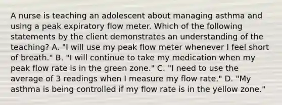 A nurse is teaching an adolescent about managing asthma and using a peak expiratory flow meter. Which of the following statements by the client demonstrates an understanding of the teaching? A. "I will use my peak flow meter whenever I feel short of breath." B. "I will continue to take my medication when my peak flow rate is in the green zone." C. "I need to use the average of 3 readings when I measure my flow rate." D. "My asthma is being controlled if my flow rate is in the yellow zone."