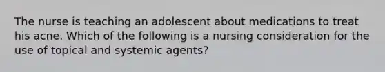 The nurse is teaching an adolescent about medications to treat his acne. Which of the following is a nursing consideration for the use of topical and systemic agents?