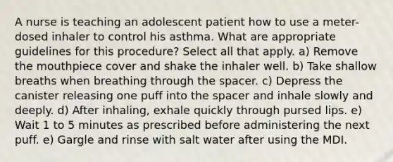 A nurse is teaching an adolescent patient how to use a meter-dosed inhaler to control his asthma. What are appropriate guidelines for this procedure? Select all that apply. a) Remove the mouthpiece cover and shake the inhaler well. b) Take shallow breaths when breathing through the spacer. c) Depress the canister releasing one puff into the spacer and inhale slowly and deeply. d) After inhaling, exhale quickly through pursed lips. e) Wait 1 to 5 minutes as prescribed before administering the next puff. e) Gargle and rinse with salt water after using the MDI.