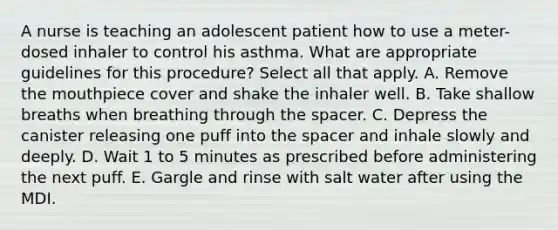 A nurse is teaching an adolescent patient how to use a meter-dosed inhaler to control his asthma. What are appropriate guidelines for this procedure? Select all that apply. A. Remove the mouthpiece cover and shake the inhaler well. B. Take shallow breaths when breathing through the spacer. C. Depress the canister releasing one puff into the spacer and inhale slowly and deeply. D. Wait 1 to 5 minutes as prescribed before administering the next puff. E. Gargle and rinse with salt water after using the MDI.