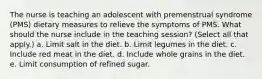 The nurse is teaching an adolescent with premenstrual syndrome (PMS) dietary measures to relieve the symptoms of PMS. What should the nurse include in the teaching session? (Select all that apply.) a. Limit salt in the diet. b. Limit legumes in the diet. c. Include red meat in the diet. d. Include whole grains in the diet. e. Limit consumption of refined sugar.