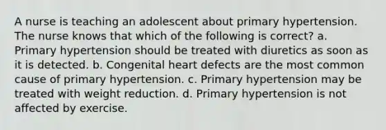 A nurse is teaching an adolescent about primary hypertension. The nurse knows that which of the following is correct? a. Primary hypertension should be treated with diuretics as soon as it is detected. b. Congenital heart defects are the most common cause of primary hypertension. c. Primary hypertension may be treated with weight reduction. d. Primary hypertension is not affected by exercise.