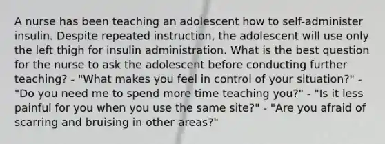 A nurse has been teaching an adolescent how to self-administer insulin. Despite repeated instruction, the adolescent will use only the left thigh for insulin administration. What is the best question for the nurse to ask the adolescent before conducting further teaching? - "What makes you feel in control of your situation?" - "Do you need me to spend more time teaching you?" - "Is it less painful for you when you use the same site?" - "Are you afraid of scarring and bruising in other areas?"