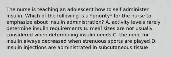 The nurse is teaching an adolescent how to self-administer insulin. Which of the following is a *priority* for the nurse to emphasize about insulin administration? A. activity levels rarely determine insulin requirements B. meal sizes are not usually considered when determining insulin needs C. the need for insulin always decreased when strenuous sports are played D. insulin injections are administrated in subcutaneous tissue