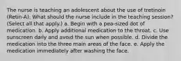 The nurse is teaching an adolescent about the use of tretinoin (Retin-A). What should the nurse include in the teaching session? (Select all that apply.) a. Begin with a pea-sized dot of medication. b. Apply additional medication to the throat. c. Use sunscreen daily and avoid the sun when possible. d. Divide the medication into the three main areas of the face. e. Apply the medication immediately after washing the face.