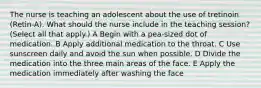 The nurse is teaching an adolescent about the use of tretinoin (Retin-A). What should the nurse include in the teaching session? (Select all that apply.) A Begin with a pea-sized dot of medication. B Apply additional medication to the throat. C Use sunscreen daily and avoid the sun when possible. D Divide the medication into the three main areas of the face. E Apply the medication immediately after washing the face