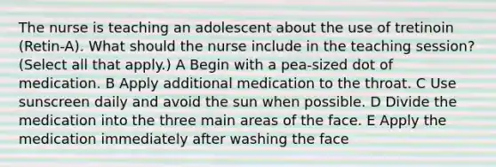 The nurse is teaching an adolescent about the use of tretinoin (Retin-A). What should the nurse include in the teaching session? (Select all that apply.) A Begin with a pea-sized dot of medication. B Apply additional medication to the throat. C Use sunscreen daily and avoid the sun when possible. D Divide the medication into the three main areas of the face. E Apply the medication immediately after washing the face