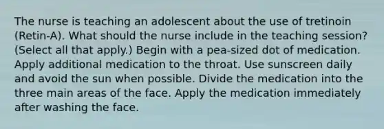 The nurse is teaching an adolescent about the use of tretinoin (Retin-A). What should the nurse include in the teaching session? (Select all that apply.) Begin with a pea-sized dot of medication. Apply additional medication to the throat. Use sunscreen daily and avoid the sun when possible. Divide the medication into the three main areas of the face. Apply the medication immediately after washing the face.