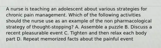 A nurse is teaching an adolescent about various strategies for chronic pain management. Which of the following activities should the nurse use as an example of the non pharmacological strategy of thought-stopping? A. Assemble a puzzle B. Discuss a recent pleasurable event C. Tighten and then relax each body part D. Repeat memorized facts about the painful event