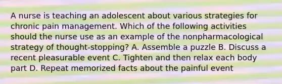 A nurse is teaching an adolescent about various strategies for chronic pain management. Which of the following activities should the nurse use as an example of the nonpharmacological strategy of thought-stopping? A. Assemble a puzzle B. Discuss a recent pleasurable event C. Tighten and then relax each body part D. Repeat memorized facts about the painful event