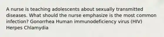 A nurse is teaching adolescents about sexually transmitted diseases. What should the nurse emphasize is the most common infection? Gonorrhea Human immunodeficiency virus (HIV) Herpes Chlamydia