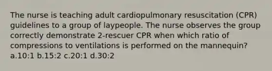 The nurse is teaching adult cardiopulmonary resuscitation (CPR) guidelines to a group of laypeople. The nurse observes the group correctly demonstrate 2-rescuer CPR when which ratio of compressions to ventilations is performed on the mannequin? a.10:1 b.15:2 c.20:1 d.30:2