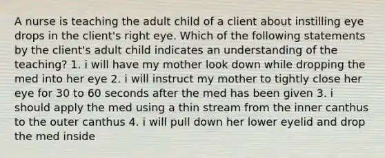 A nurse is teaching the adult child of a client about instilling eye drops in the client's right eye. Which of the following statements by the client's adult child indicates an understanding of the teaching? 1. i will have my mother look down while dropping the med into her eye 2. i will instruct my mother to tightly close her eye for 30 to 60 seconds after the med has been given 3. i should apply the med using a thin stream from the inner canthus to the outer canthus 4. i will pull down her lower eyelid and drop the med inside