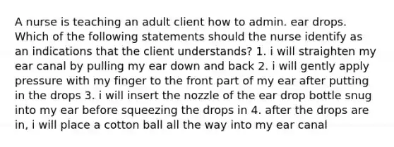 A nurse is teaching an adult client how to admin. ear drops. Which of the following statements should the nurse identify as an indications that the client understands? 1. i will straighten my ear canal by pulling my ear down and back 2. i will gently apply pressure with my finger to the front part of my ear after putting in the drops 3. i will insert the nozzle of the ear drop bottle snug into my ear before squeezing the drops in 4. after the drops are in, i will place a cotton ball all the way into my ear canal